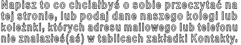 Napisz to co chciałbyś o sobie przeczytać na  tej stronie, lub podaj dane naszego kolegi lub  koleżnki, których adresu mailowego lub telefonu  nie znalazłeś(aś) w tablicach zakładki Kontakty. 